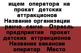 ищем  оператора  на прокат  детских  аттракционов › Название организации ­ ранчо  санчо › Отрасль предприятия ­ прокат  детских  аттракционов › Название вакансии ­ оператор › Место работы ­ саратов  Вольский  тракт  2  Happy  mall › Минимальный оклад ­ 15 000 › Максимальный оклад ­ 18 000 - Саратовская обл., Саратов г. Работа » Вакансии   
